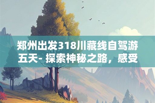 郑州出发318川藏线自驾游五天- 探索神秘之路，感受自然之美